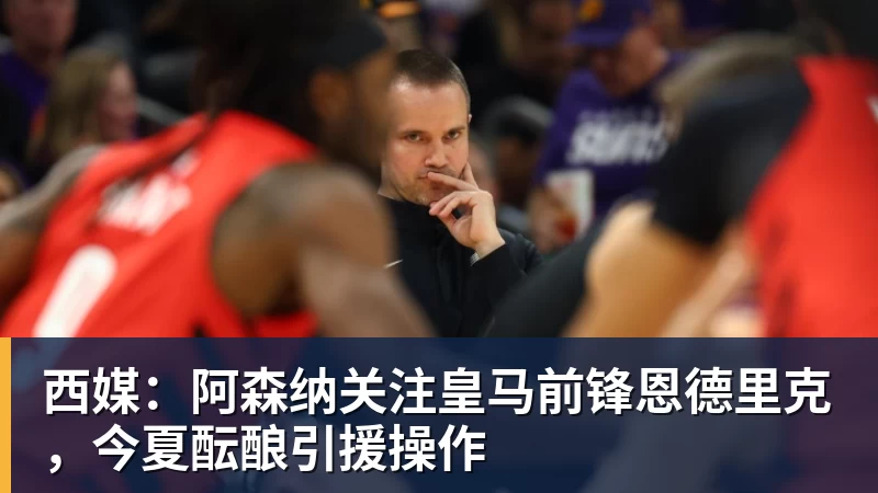 西媒：阿森纳关注皇马前锋恩德里克，今夏酝酿引援操作