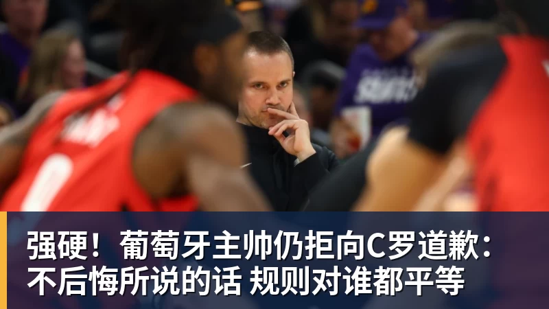 九游体育强硬！葡萄牙主帅仍拒向C罗道歉：不后悔所说的话 规则对谁都平等